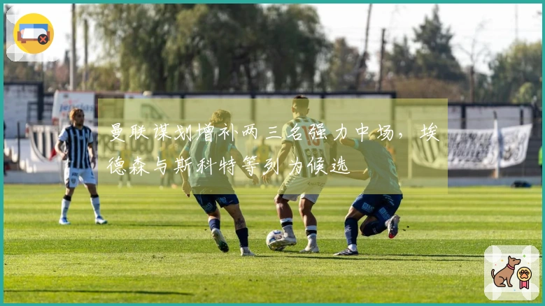 曼联谋划增补两三名强力中场，埃德森与斯科特等列为候选