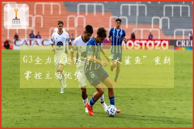 G3全力以赴防守！“大鲨鱼”重新掌控主场优势