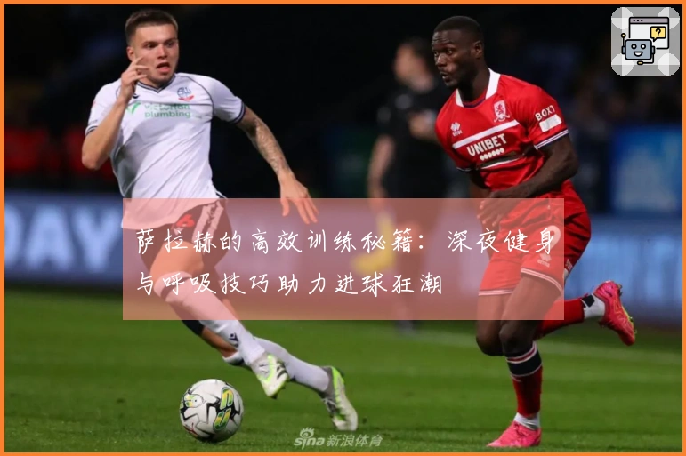 萨拉赫的高效训练秘籍：深夜健身与呼吸技巧助力进球狂潮